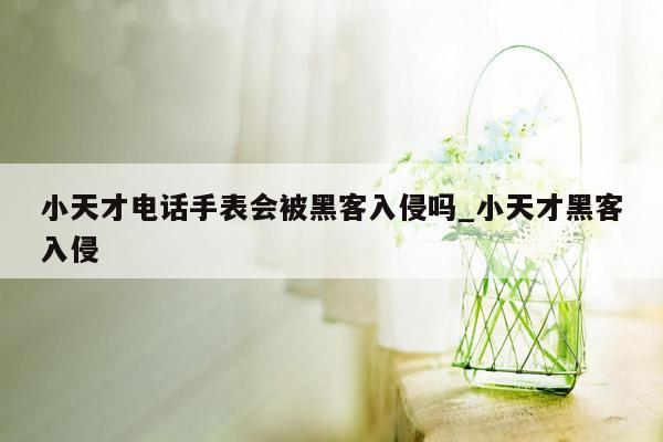 小天才电话手表会被黑客入侵吗_小天才黑客入侵