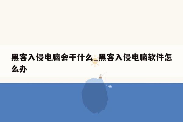 黑客入侵电脑会干什么_黑客入侵电脑软件怎么办