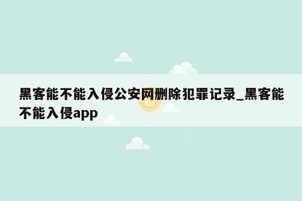 黑客能不能入侵公安网删除犯罪记录_黑客能不能入侵app