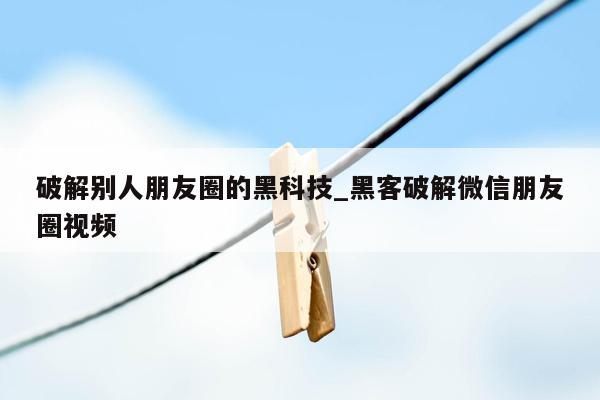 破解别人朋友圈的黑科技_黑客破解微信朋友圈视频