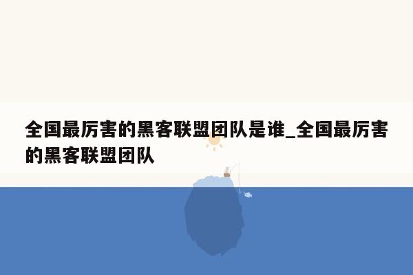 全国最厉害的黑客联盟团队是谁_全国最厉害的黑客联盟团队