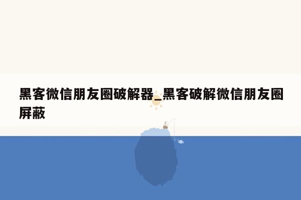 黑客微信朋友圈破解器_黑客破解微信朋友圈屏蔽