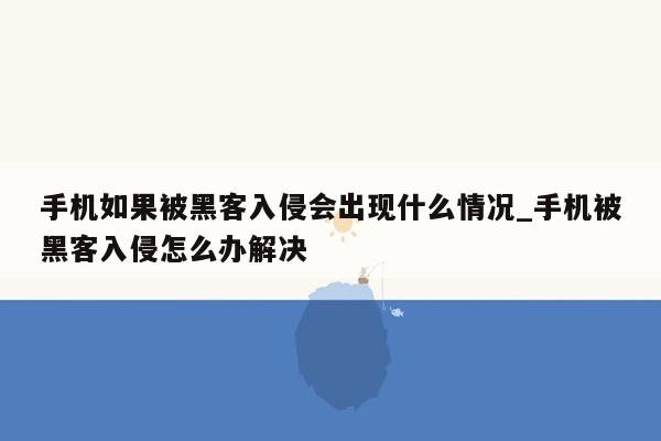 手机如果被黑客入侵会出现什么情况_手机被黑客入侵怎么办解决