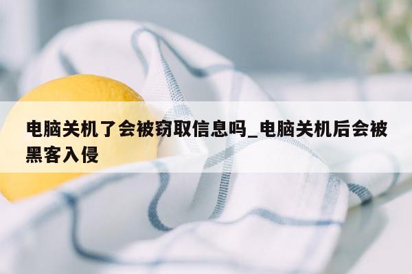 电脑关机了会被窃取信息吗_电脑关机后会被黑客入侵