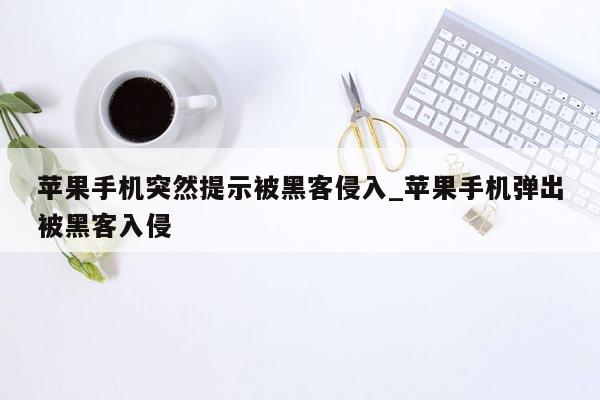 苹果手机突然提示被黑客侵入_苹果手机弹出被黑客入侵