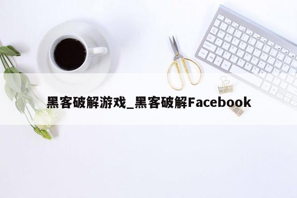 黑客破解游戏_黑客破解Facebook