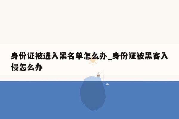 身份证被进入黑名单怎么办_身份证被黑客入侵怎么办