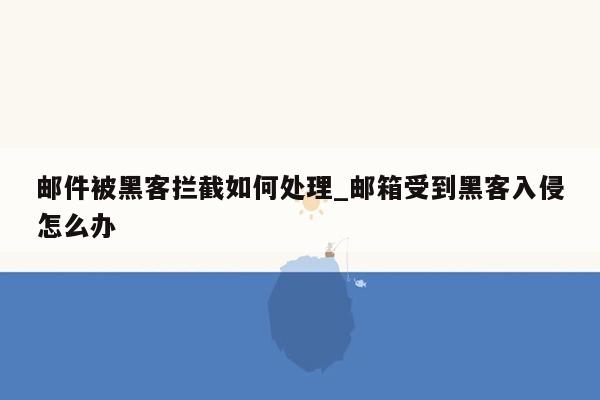 邮件被黑客拦截如何处理_邮箱受到黑客入侵怎么办