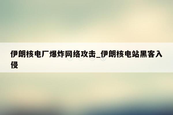 伊朗核电厂爆炸网络攻击_伊朗核电站黑客入侵