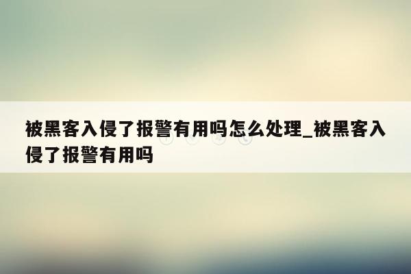 被黑客入侵了报警有用吗怎么处理_被黑客入侵了报警有用吗
