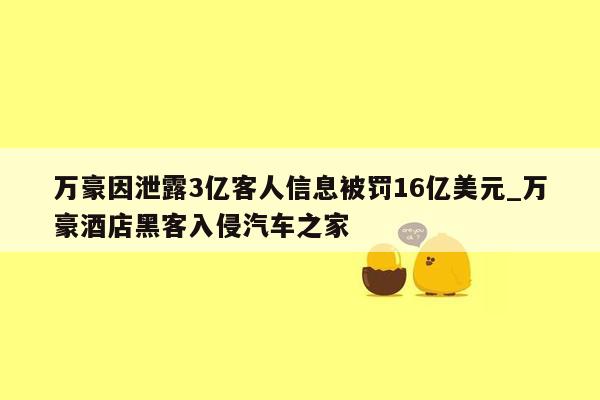万豪因泄露3亿客人信息被罚16亿美元_万豪酒店黑客入侵汽车之家