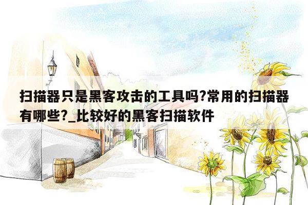 扫描器只是黑客攻击的工具吗?常用的扫描器有哪些?_比较好的黑客扫描软件