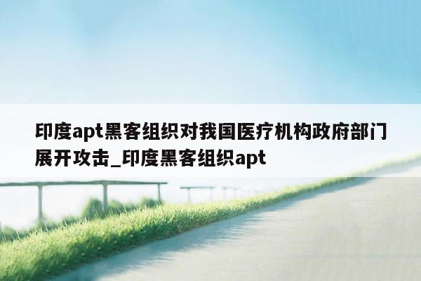 印度apt黑客组织对我国医疗机构政府部门展开攻击_印度黑客组织apt