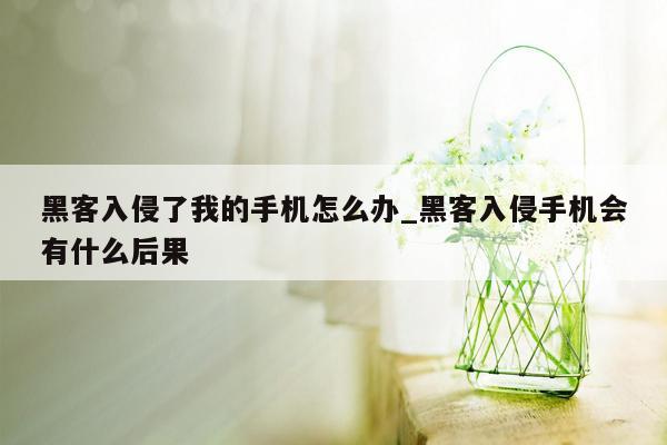 黑客入侵了我的手机怎么办_黑客入侵手机会有什么后果