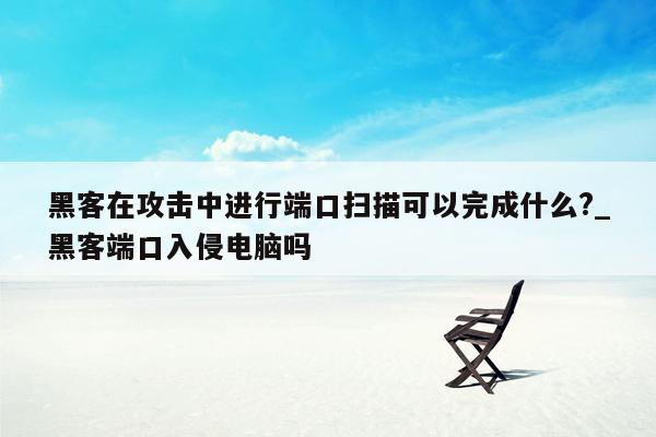 黑客在攻击中进行端口扫描可以完成什么?_黑客端口入侵电脑吗