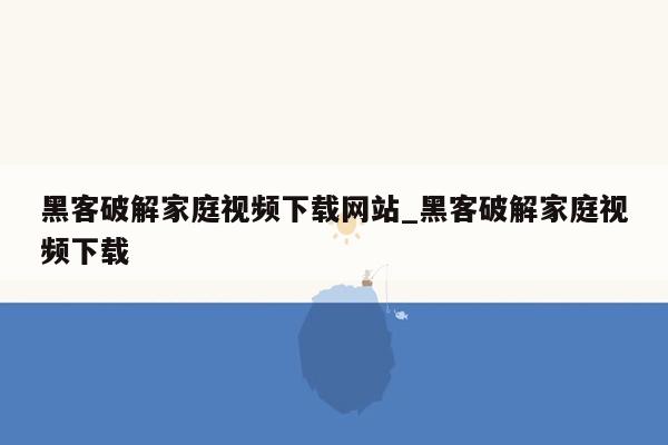 黑客破解家庭视频下载网站_黑客破解家庭视频下载