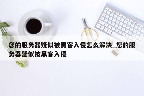 您的服务器疑似被黑客入侵怎么解决_您的服务器疑似被黑客入侵