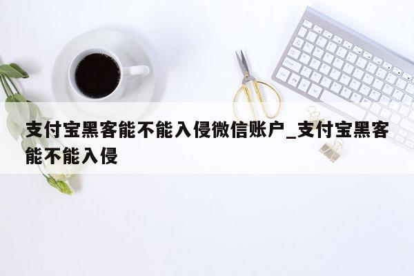 支付宝黑客能不能入侵微信账户_支付宝黑客能不能入侵