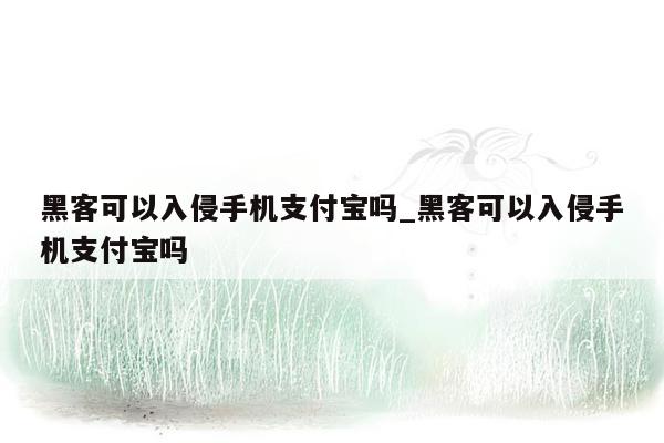 黑客可以入侵手机支付宝吗_黑客可以入侵手机支付宝吗