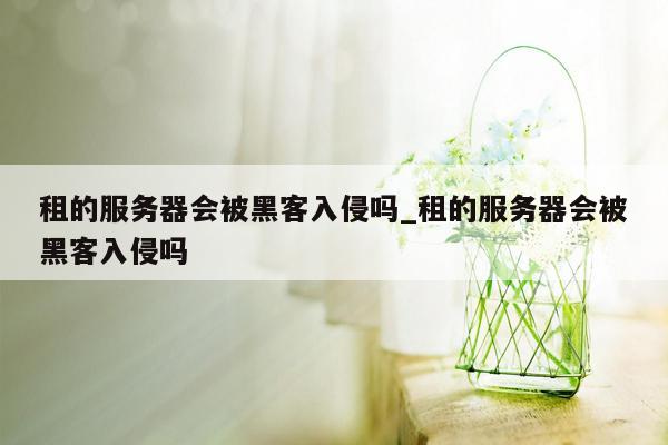 租的服务器会被黑客入侵吗_租的服务器会被黑客入侵吗