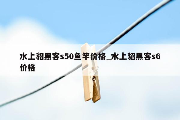 水上貂黑客s50鱼竿价格_水上貂黑客s6价格