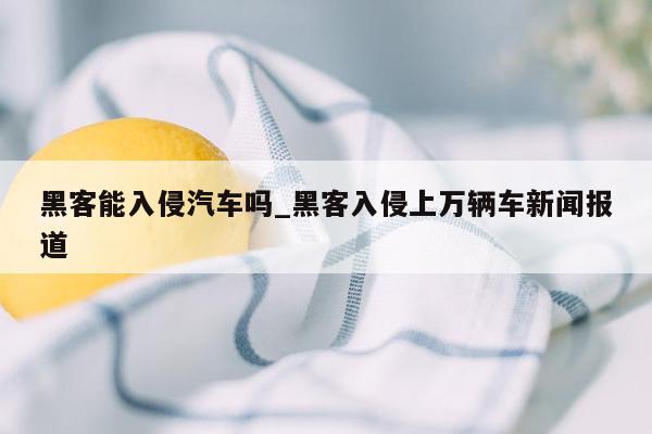 黑客能入侵汽车吗_黑客入侵上万辆车新闻报道