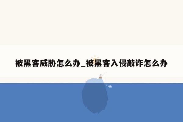 被黑客威胁怎么办_被黑客入侵敲诈怎么办