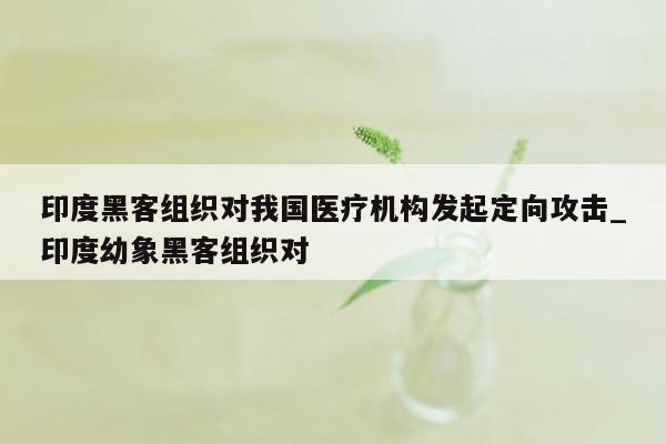 印度黑客组织对我国医疗机构发起定向攻击_印度幼象黑客组织对