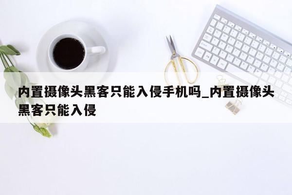 内置摄像头黑客只能入侵手机吗_内置摄像头黑客只能入侵