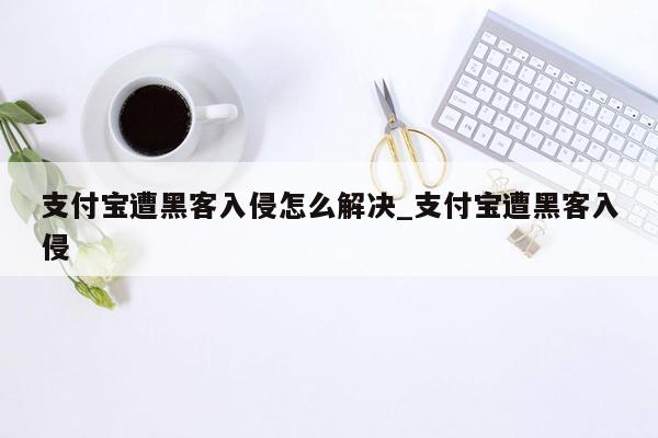 支付宝遭黑客入侵怎么解决_支付宝遭黑客入侵