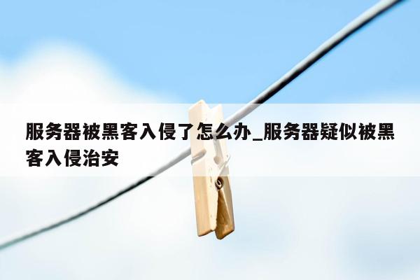 服务器被黑客入侵了怎么办_服务器疑似被黑客入侵治安