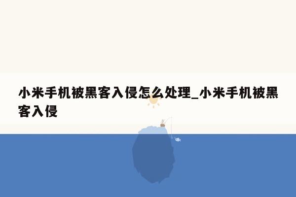 小米手机被黑客入侵怎么处理_小米手机被黑客入侵