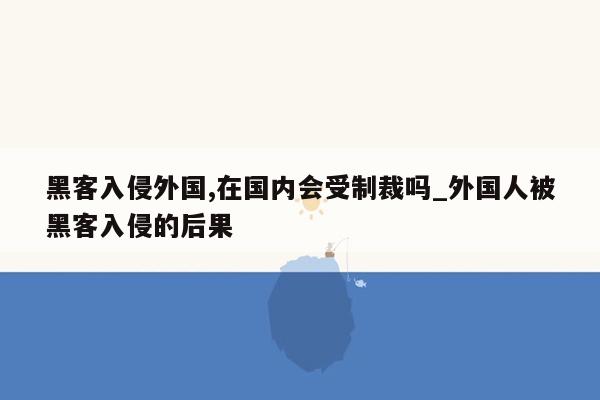 黑客入侵外国,在国内会受制裁吗_外国人被黑客入侵的后果