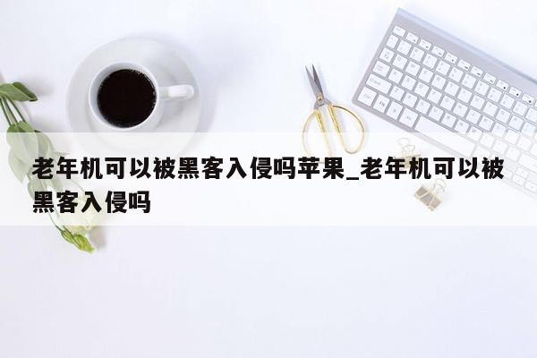 老年机可以被黑客入侵吗苹果_老年机可以被黑客入侵吗