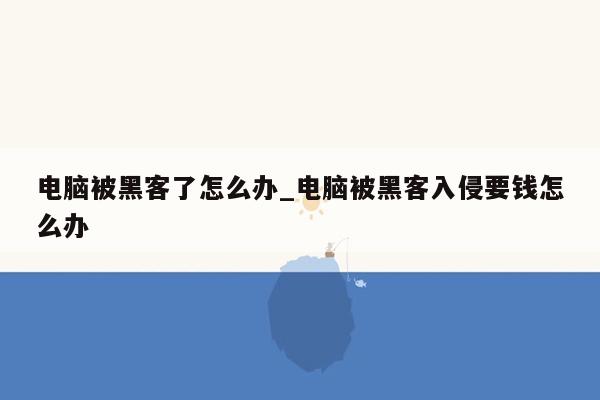 电脑被黑客了怎么办_电脑被黑客入侵要钱怎么办