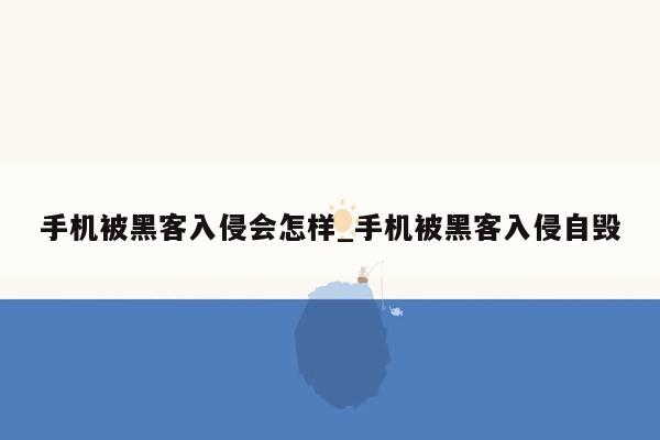 手机被黑客入侵会怎样_手机被黑客入侵自毁