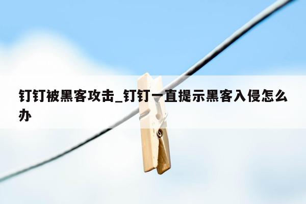 钉钉被黑客攻击_钉钉一直提示黑客入侵怎么办