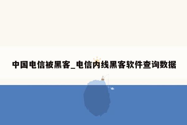 中国电信被黑客_电信内线黑客软件查询数据