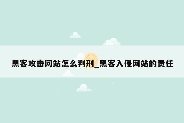 黑客攻击网站怎么判刑_黑客入侵网站的责任