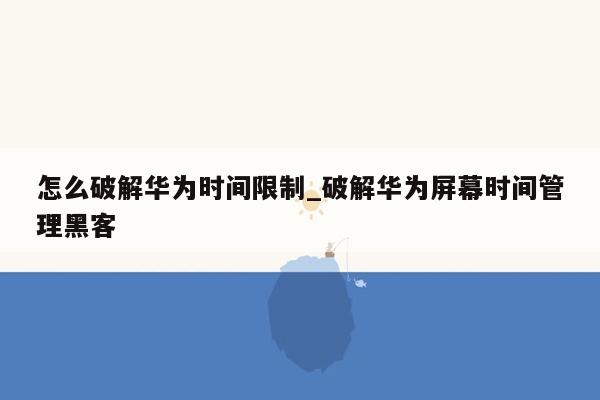 怎么破解华为时间限制_破解华为屏幕时间管理黑客